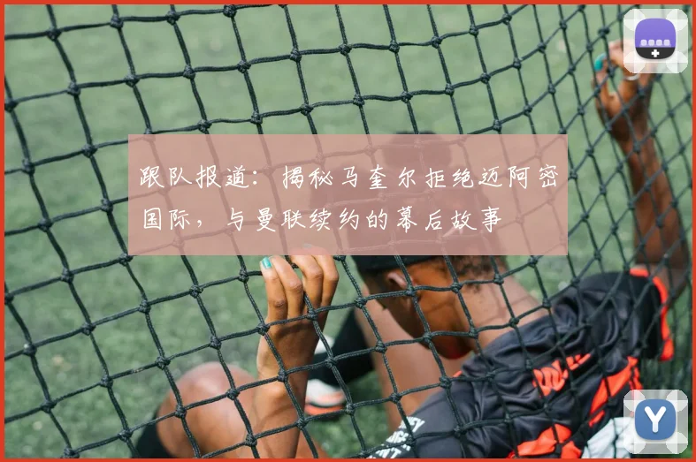 跟队报道:揭秘马奎尔拒绝迈阿密国际,与曼联续约的幕后故事