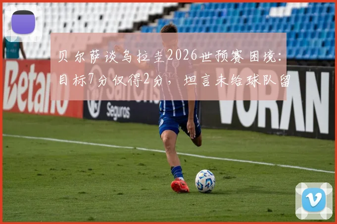 贝尔萨谈乌拉圭2026世预赛困境:目标7分仅得2分,坦言未给球队留下遗产,未来前景分析