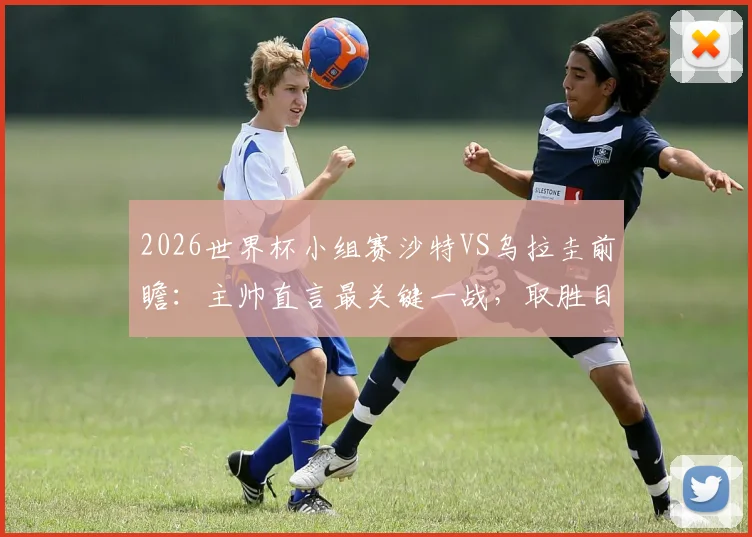 2026世界杯小组赛沙特VS乌拉圭前瞻：主帅直言最关键一战，取胜目标能否实现？战术分析与直播指南