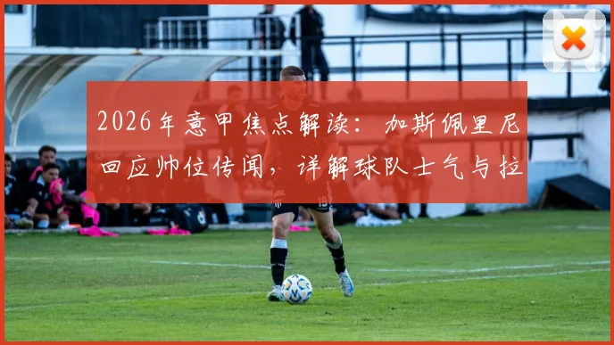 2026年意甲焦点解读:加斯佩里尼回应帅位传闻,详解球队士气与拉涅利关系现状