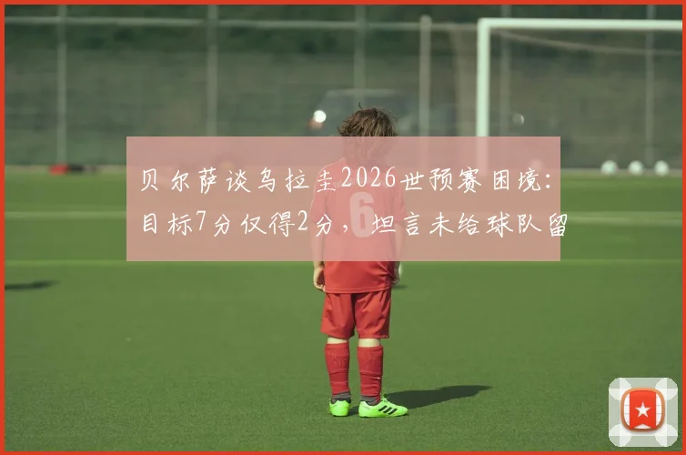 贝尔萨谈乌拉圭2026世预赛困境：目标7分仅得2分，坦言未给球队留下遗产，未来前景分析