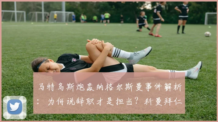 马特乌斯炮轰纳格尔斯曼事件解析：为何说辞职才是担当？科曼拜仁经历成鲜活案例，展望德国队新帅人选