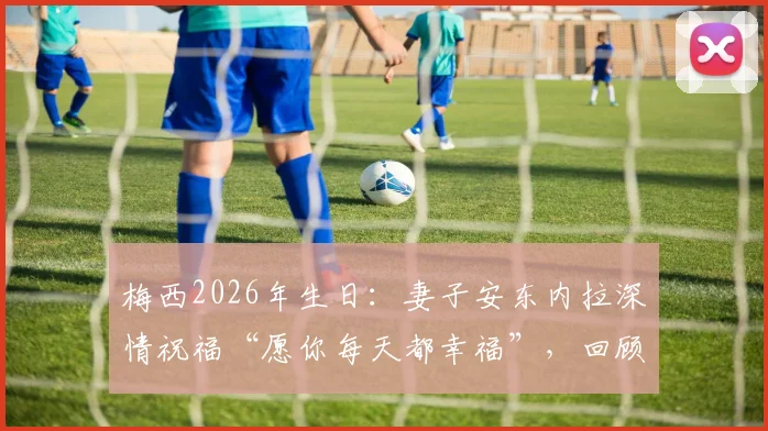 梅西2026年生日:妻子安东内拉深情祝福“愿你每天都幸福”,回顾两人多年恩爱瞬间与家庭生活
