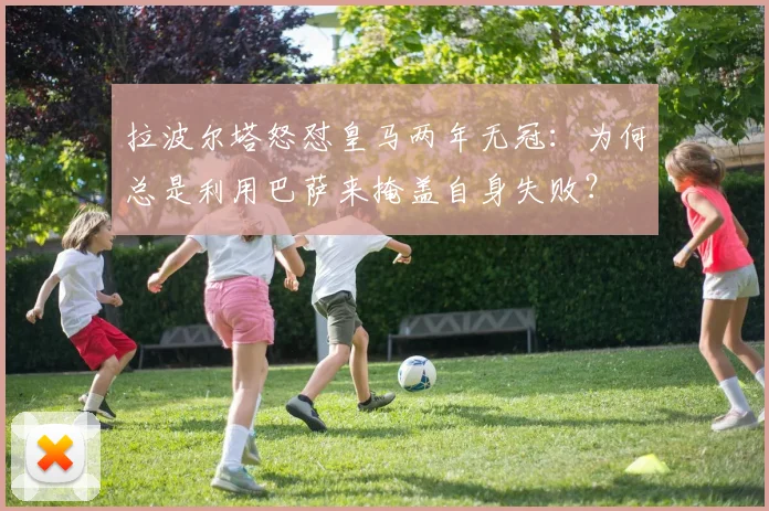 拉波尔塔怒怼皇马两年无冠：为何总是利用巴萨来掩盖自身失败？
