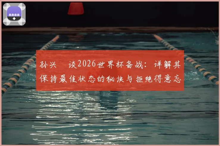 孙兴慜谈2026世界杯备战:详解其保持最佳状态的秘诀与拒绝得意忘形的心态