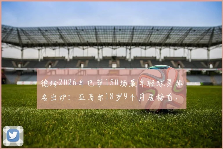 德转2026年巴萨150场最年轻球员排名出炉:亚马尔18岁9个月居榜首,盘点队史最年轻纪录
