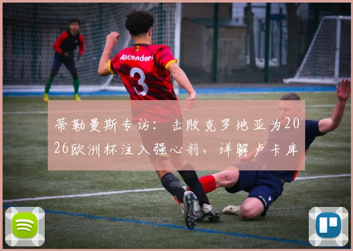 蒂勒曼斯专访：击败克罗地亚为2026欧洲杯注入强心剂，详解卢卡库对球队不可或缺的价值